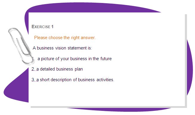 ACTIVITY 2
Evaluate your new (imaginary) business.
Think about the following questions: What are your business’s three strengths? And what are your business’s three weaknesses?
Now you need to relate these strengths and weaknesses to your vision statement. How will the three strengths you have identified get you closer to where you want to be next year? How will the three weaknesses hold you back?
Think about these and/or discuss them and then write down the three points of your business that you feel are most important to concentrate on in terms of achieving your vision statement for next year.
For instance, your business (bakery) vision statement is to increase production by 20%. Suppose, too, that strength is good quality product (people who buy it become constant customers).
 On the other hand, the weaknesses of my business are that it does not seem to be attracting a large number of new customers; the product doesn’t seem to be known outside of the local area. 
Comparing strengths and weaknesses with statement, you can see that to achieve the goals indicated in statement you need to advertise and market your product more efficiently. 
