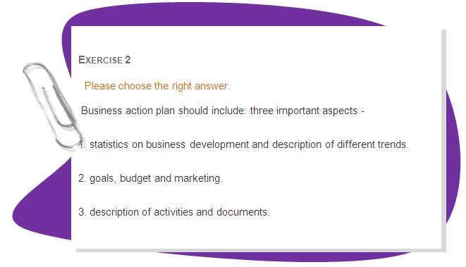 EXERCISE 1
Please choose the right answer.
 A business vision statement is:
1.  a picture of your business in the future
2. a detailed business plan
3. a short description of business activities.
