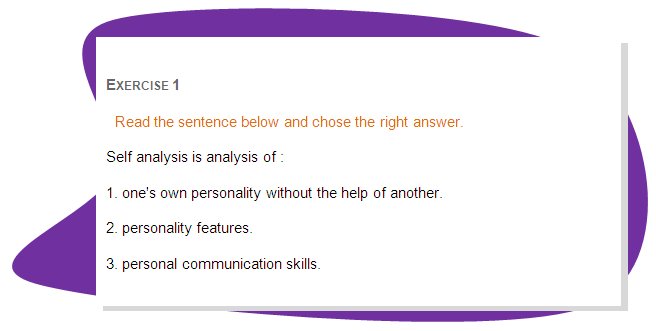 EXERCISE 1
Read the sentence below and chose the right answer.
Self analysis is analysis of : 
1. one's own personality without the help of another.
2. personality features.
3. personal communication skills. 
