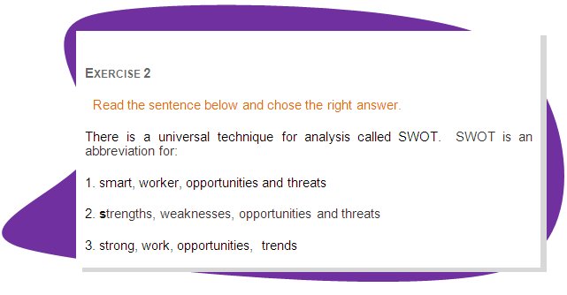 EXERCISE 2
Read the sentence below and chose the right answer.
There is a universal technique for analysis called SWOT.  SWOT is an abbreviation for:  
1. smart, worker, opportunities and threats
2. strengths, weaknesses, opportunities and threats
3. strong, work, opportunities,  trends
