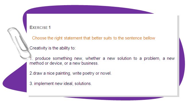 EXERCISE 1 
Choose the right statement that better suits to the sentence bellow
Creativity is the ability to:
1. produce something new, whether a new solution to a problem, a new method or device, or a new business.
2.draw a nice painting, write poetry or novel.
3. implement new ideal, solutions.
