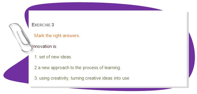 EXERCISE 3
Mark the right answers.
Innovation is:
1. set of new ideas. 
2.a new approach to the process of learning. 
3. using creativity, turning creative ideas into use
