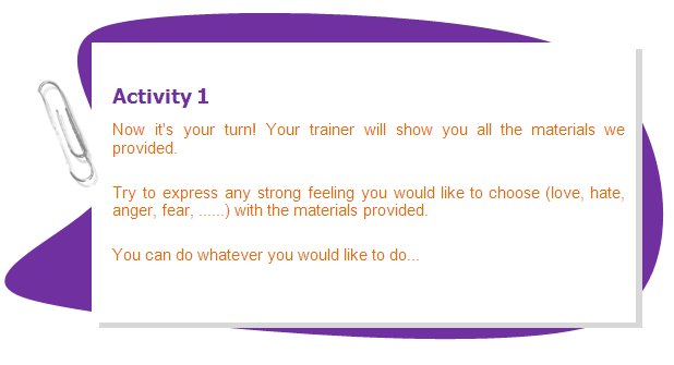 Activity 1
Now it's your turn! Your trainer will show you all the materials we provided.
Try to express any strong feeling you would like to choose (love, hate, anger, fear, ......) with the materials provided.
You can do whatever you would like to do...
