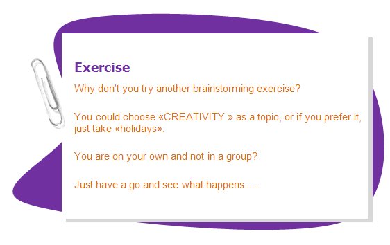 Exercise
Why don't you try another brainstorming exercise?
You could choose «CREATIVITY » as a topic, or if you prefer it, just take «holidays».
You are on your own and not in a group?
Just have a go and see what happens.....