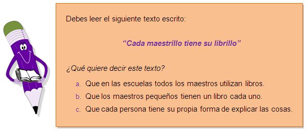 Debes leer el siguiente texto escrito:
“Cada maestrillo tiene su librillo”
¿Qué quiere decir este texto?
a.	Que en las escuelas todos los maestros utilizan libros.
b.	Que los maestros pequeños tienen un libro cada uno.
c.	Que cada persona tiene su propia forma de explicar las cosas.
