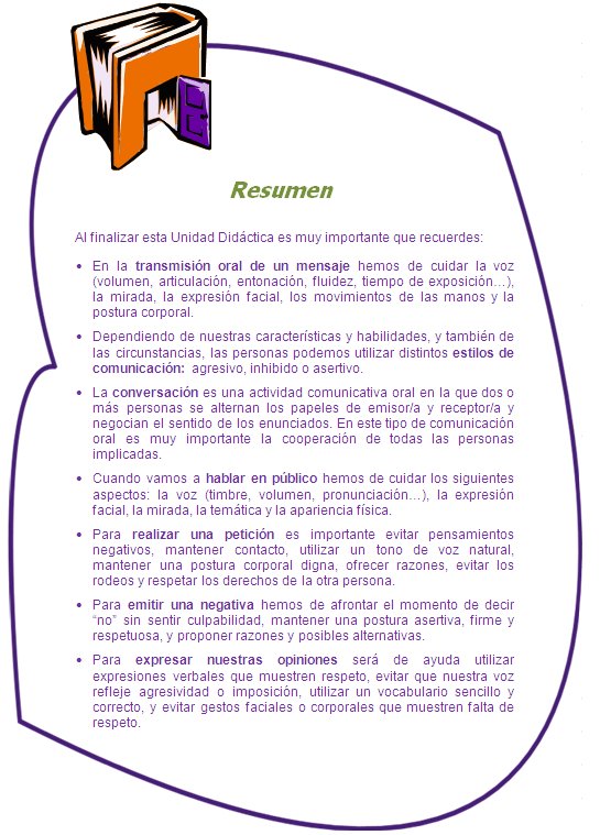 Resumen

Al finalizar esta Unidad Didáctica es muy importante que recuerdes:
•	En la transmisión oral de un mensaje hemos de cuidar la voz (volumen, articulación, entonación, fluidez, tiempo de exposición…), la mirada, la expresión facial, los movimientos de las manos y la postura corporal.
•	Dependiendo de nuestras características y habilidades, y también de las circunstancias, las personas podemos utilizar distintos estilos de comunicación: agresivo, inhibido o asertivo.
•	La conversación es una actividad comunicativa oral en la que dos o más personas se alternan los papeles de emisor/a y receptor/a y negocian el sentido de los enunciados. En este tipo de comunicación oral es muy importante la cooperación de todas las personas implicadas.
•	Cuando vamos a hablar en público hemos de cuidar los siguientes aspectos: la voz (timbre, volumen, pronunciación…), la expresión facial, la mirada, la temática y la apariencia física.
•	Para realizar una petición es importante evitar pensamientos negativos, mantener contacto, utilizar un tono de voz natural, mantener una postura corporal digna, ofrecer razones, evitar los rodeos y respetar los derechos de la otra persona.
•	Para emitir una negativa hemos de afrontar el momento de decir “no” sin sentir culpabilidad, mantener una postura asertiva, firme y respetuosa, y proponer razones y posibles alternativas.
•	Para expresar nuestras opiniones será de ayuda utilizar expresiones verbales que muestren respeto, evitar que nuestra voz refleje agresividad o imposición, utilizar un vocabulario sencillo y correcto, y evitar gestos faciales o corporales que muestren falta de respeto.

