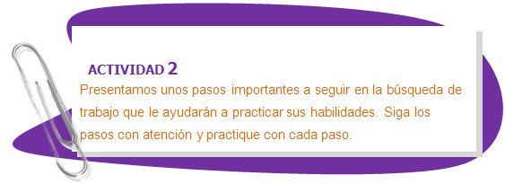 ACTIVIDAD 2
Presentamos unos pasos importantes a seguir en la búsqueda de trabajo que le ayudarán a practicar sus habilidades. Siga los pasos con atención y practique con cada paso.
