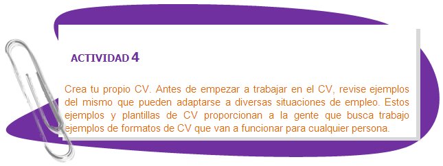 ACTIVIDAD 4
Crea tu propio CV. Antes de empezar a trabajar en el CV, revise ejemplos del mismo que pueden adaptarse a diversas situaciones de empleo. Estos ejemplos y plantillas de CV proporcionan a la gente que busca trabajo ejemplos de formatos de CV que van a funcionar para cualquier persona.
