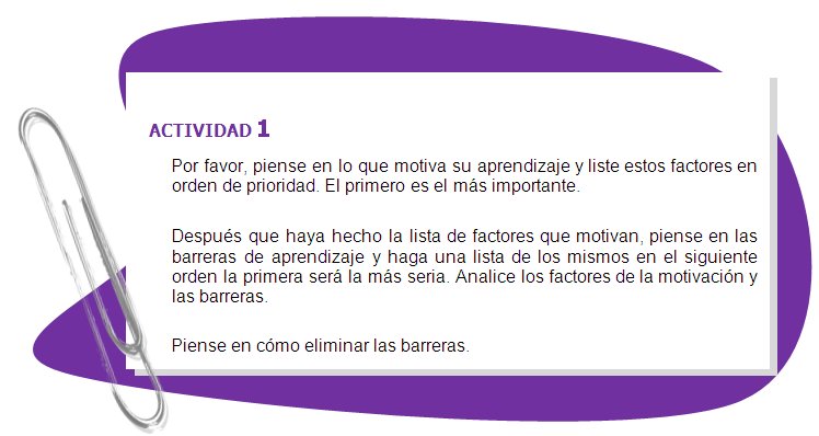 ACTIVIDAD 1
Por favor, piense en lo que motiva su aprendizaje y liste estos factores en orden de prioridad. El primero es el más importante.
Después que haya hecho la lista de factores que motivan, piense en las barreras de aprendizaje y haga una lista de los mismos en el siguiente orden la primera será la más seria. Analice los factores de la motivación y las barreras.
Piense en cómo eliminar las barreras.
