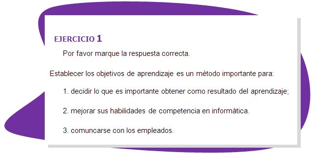 EJERCICIO 1
Por favor marque la respuesta correcta.
Establecer los objetivos de aprendizaje es un método importante para:
1. decidir lo que es importante obtener como resultado del aprendizaje;
2. mejorar sus habilidades de competencia en informática.
3. comuncarse con los empleados.
