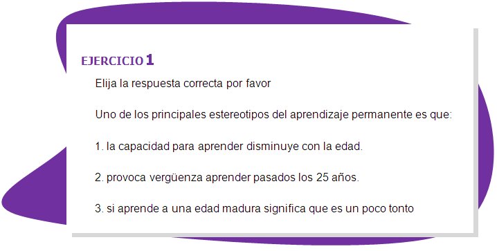 EJERCICIO 1
Elija la respuesta correcta por favor
Uno de los principales estereotipos del aprendizaje permanente es que:
1. la capacidad para aprender disminuye con la edad.
2. provoca vergüenza aprender pasados los 25 años. 
3. si aprende a una edad madura significa que es un poco tonto 
