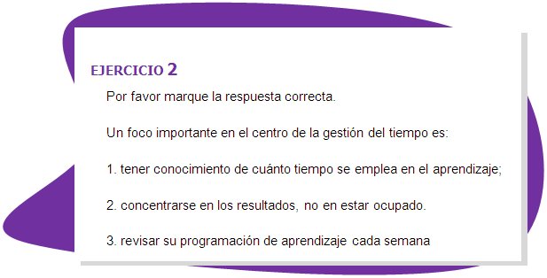 EJERCICIO 2
Por favor marque la respuesta correcta.
Un foco importante en el centro de la gestión del tiempo es: 
1. tener conocimiento de cuánto tiempo se emplea en el aprendizaje;
2. concentrarse en los resultados, no en estar ocupado.
3. revisar su programación de aprendizaje cada semana 
