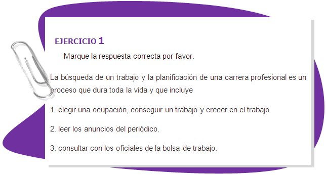 EJERCICIO 1
Marque la respuesta correcta por favor.
La búsqueda de un trabajo y la planificación de una carrera profesional es un proceso que dura toda la vida y que incluye 
1. elegir una ocupación, conseguir un trabajo y crecer en el trabajo. 
2. leer los anuncios del periódico.
3. consultar con los oficiales de la bolsa de trabajo.
