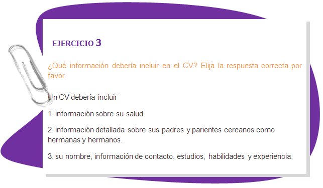 EJERCICIO 3
¿Qué información debería incluir en el CV? Elija la respuesta correcta por favor.
Un CV debería incluir
1. información sobre su salud.
2. información detallada sobre sus padres y parientes cercanos como hermanas y hermanos.
3. su nombre, información de contacto, estudios, habilidades y experiencia.
