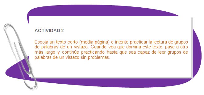 ACTIVIDAD 2
Escoja un texto corto (media página) e intente practicar la lectura de grupos de palabras de un vistazo. Cuando vea que domina este texto, pase a otro más largo y continúe practicando hasta que sea capaz de leer grupos de palabras de un vistazo sin problemas.
