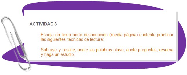 ACTIVIDAD 3
Escoja un texto corto desconocido (media página) e intente practicar las siguientes técnicas de lectura: 
Subraye y resalte; anote las palabras clave, anote preguntas, resuma y haga un estudio.
