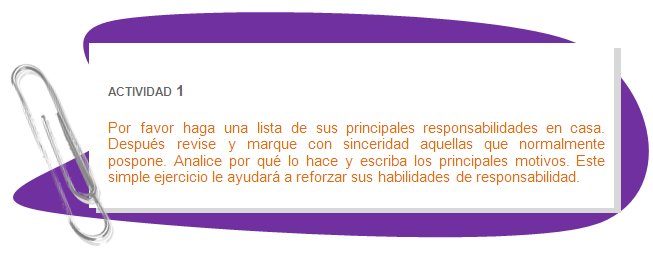 ACTIVIDAD 1
Por favor haga una lista de sus principales responsabilidades en casa. Después revise y marque con sinceridad aquellas que normalmente pospone. Analice por qué lo hace y escriba los principales motivos. Este simple ejercicio le ayudará a reforzar sus habilidades de responsabilidad.
