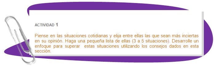 ACTIVIDAD 1
Piense en las situaciones cotidianas y elija entre ellas las que sean más inciertas en su opinión. Haga una pequeña lista de ellas (3 a 5 situaciones). Desarrolle un enfoque para superar  estas situaciones utilizando los consejos dados en esta sección.
