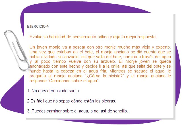 EJERCICIO 4
Evalúe su habilidad de pensamiento crítico y elija la mejor respuesta.
Un joven monje va a pescar con otro monje mucho más viejo y experto. Una vez que estaban en el bote, el monje anciano se dió cuenta que se había olvidado su anzuelo, así que salta del bote, camina a través del agua y al poco tiempo vuelve con su anzuelo. El monje joven se queda anonadado con este hecho y decide ir a la orilla, así que salta del bote y se hunde hasta la cabeza en el agua fría. Mientras se sacude el agua, le pregunta al monje anciano “¿Cómo lo hiciste?” y el monje anciano le responde “Caminando sobre el agua”.  
1. No eres demasiado santo.
2 Es fácil que no sepas dónde están las piedras.
3. Puedes caminar sobre el agua, o no, así de sencillo.
