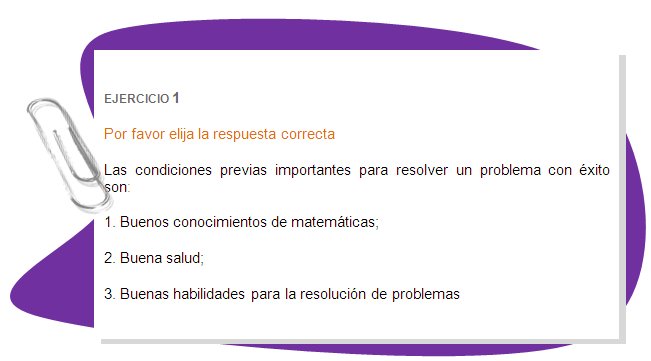 EJERCICIO 1
Por favor elija la respuesta correcta 
Las condiciones previas importantes para resolver un problema con éxito son:
1. Buenos conocimientos de matemáticas;
2. Buena salud;
3. Buenas habilidades para la resolución de problemas 

