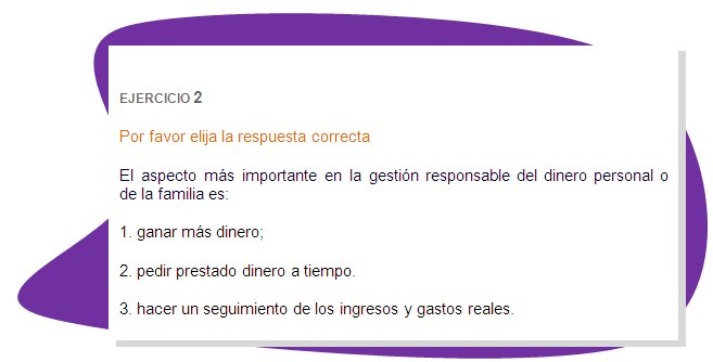 EJERCICIO 2
Por favor elija la respuesta correcta 
El aspecto más importante en la gestión responsable del dinero personal o de la familia es:
1. ganar más dinero;
2. pedir prestado dinero a tiempo.
3. hacer un seguimiento de los ingresos y gastos reales. 
