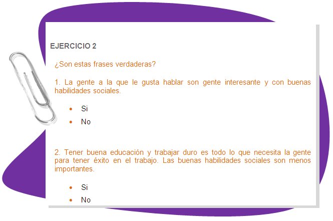 
EJERCICIO 2
¿Son estas frases verdaderas? 
1. La gente a la que le gusta hablar son gente interesante y con buenas habilidades sociales.
•	Si
•	No

2. Tener buena educación y trabajar duro es todo lo que necesita la gente para tener éxito en el trabajo. Las buenas habilidades sociales son menos importantes.
•	Si
•	No
