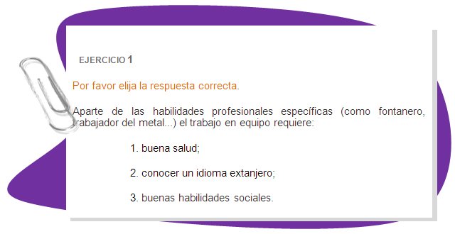 EJERCICIO 1
Por favor elija la respuesta correcta. 
Aparte de las habilidades profesionales específicas (como fontanero, trabajador del metal...) el trabajo en equipo requiere: 
1. buena salud;
2. conocer un idioma extanjero;
3. buenas habilidades sociales.
