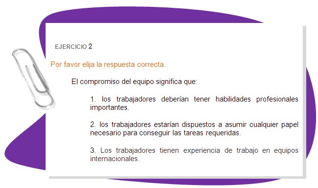 EJERCICIO 2
Por favor elija la respuesta correcta. 
El compromiso del equipo significa que:
1. los trabajadores deberían tener habilidades profesionales importantes.
2. los trabajadores estarían dispuestos a asumir cualquier papel necesario para conseguir las tareas requeridas.
3. Los trabajadores tienen experiencia de trabajo en equipos internacionales.
