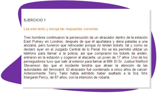 EJERCICIO 1
Lea este texto y escoja las respuestas correctas 
Tres hombres continuaron la persecución de un atracador dentro de la estación East Putney en Londres, después de que él apuñalara y diera patadas a una anciana, pero tuvieron que retroceder porque no tenían tickets, tal y como se declaró ayer en el Juzgado Central de lo Penal. No se les permitió utilizar un teléfono para llamar a la policia, así que compraron los tickets de andén, entraron en la estación y cogieron al atacante, un joven de 17 años. Uno de los perseguidores tuvo que salir al exterior para llamar al 999. El Sr. Justice Melford Stevenson dijo que el incidente tendría que atraer la atención de las autoridades del ferrocarril. El atracador fué condenado a cinco años de carcel. Anteriormente Terry Tailor había admitido haber asaltado a la Sra. Mrs Margaret Percy, de 67 años, con la intención de robarla.
