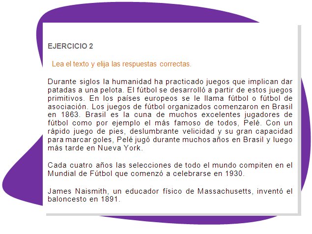 EJERCICIO 2
Lea el texto y elija las respuestas correctas.
Durante siglos la humanidad ha practicado juegos que implican dar patadas a una pelota. El fútbol se desarrolló a partir de estos juegos primitivos. En los países europeos se le llama fútbol o fútbol de asociación. Los juegos de fútbol organizados comenzaron en Brasil en 1863. Brasil es la cuna de muchos excelentes jugadores de fútbol como por ejemplo el más famoso de todos, Pelé. Con un rápido juego de pies, deslumbrante velicidad y su gran capacidad para marcar goles, Pelé jugó durante muchos años en Brasil y luego más tarde en Nueva York.
Cada cuatro años las selecciones de todo el mundo compiten en el Mundial de Fútbol que comenzó a celebrarse en 1930.
James Naismith, un educador físico de Massachusetts, inventó el baloncesto en 1891. 
