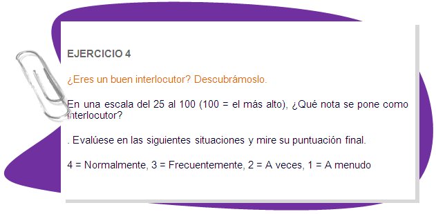 EJERCICIO 4
¿Eres un buen interlocutor? Descubrámoslo. 
En una escala del 25 al 100 (100 = el más alto), ¿Qué nota se pone como interlocutor? 
. Evalúese en las siguientes situaciones y mire su puntuación final. 
4 = Normalmente, 3 = Frecuentemente, 2 = A veces, 1 = A menudo 
