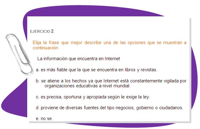 EJERCICIO 2 
Elija la frase que mejor describe una de las opciones que se muestran a continuación
La información que encuentra en Internet 
a. es más fiable que la que se encuentra en libros y revistas. 
b. se atiene a los hechos ya que Internet está constantemente vigilada por organizaciones educativas a nivel mundial. 
c. es precisa, oportuna y apropiada según le exige la ley. 
d. proviene de diversas fuentes del tipo negocios, gobierno o ciudadanos.
e. no se.
