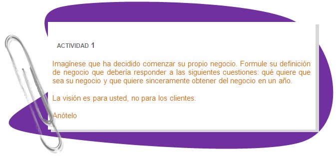 ACTIVIDAD 1
Imagínese que ha decidido comenzar su propio negocio. Formule su definición de negocio que debería responder a las siguientes cuestiones: qué quiere que sea su negocio y que quiere sinceramente obtener del negocio en un año.
La visión es para usted, no para los clientes.
Anótelo
