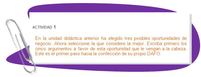 ACTIVIDAD 1
En la unidad didáctica anterior ha elegido tres posibles oportunidades de negocio. Ahora seleccione la que considere la mejor. Escriba primero los cinco argumentos a favor de esta oportunidad que le vengan a la cabeza. Este es el primer paso hacia la confección de su propio DAFO.
