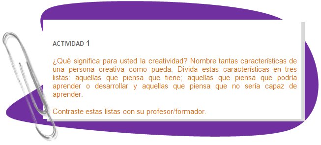 ACTIVIDAD 1
¿Qué significa para usted la creatividad? Nombre tantas características de una persona creativa como pueda. Divida estas características en tres listas: aquellas que piensa que tiene; aquellas que piensa que podría aprender o desarrollar y aquellas que piensa que no sería capaz de aprender. 
Contraste estas listas con su profesor/formador.
