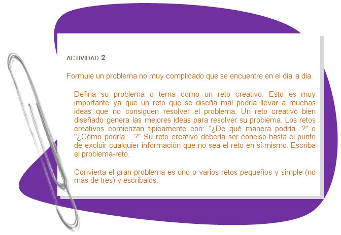 ACTIVIDAD 2
Formule un problema no muy complicado que se encuentre en el día a día. 
Defina su problema o tema como un reto creativo. Esto es muy importante ya que un reto que se diseña mal podría llevar a muchas ideas que no consiguen resolver el problema. Un reto creativo bien diseñado genera las mejores ideas para resolver su problema. Los retos creativos comienzan tipicamente con: ¿De qué manera podría...? o ¿Cómo podría ...? Su reto creativo debería ser conciso hasta el punto de excluir cualquier información que no sea el reto en sí mismo. Escriba el problema-reto.
Convierta el gran problema es uno o varios retos pequeños y simple (no más de tres) y escríbalos.
