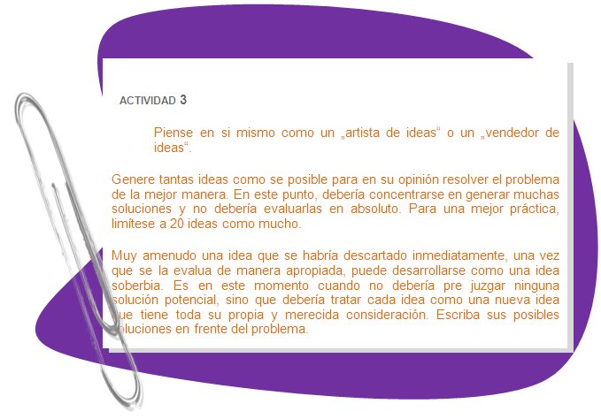 ACTIVIDAD 3
Piense en si mismo como un „artista de ideas“ o un „vendedor de ideas“.
Genere tantas ideas como se posible para en su opinión resolver el problema de la mejor manera. En este punto, debería concentrarse en generar muchas soluciones y no debería evaluarlas en absoluto. Para una mejor práctica, limítese a 20 ideas como mucho.
Muy amenudo una idea que se habría descartado inmediatamente, una vez que se la evalua de manera apropiada, puede desarrollarse como una idea soberbia. Es en este momento cuando no debería pre juzgar ninguna solución potencial, sino que debería tratar cada idea como una nueva idea que tiene toda su propia y merecida consideración. Escriba sus posibles soluciones en frente del problema.
