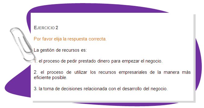 EJERCICIO 2
Por favor elija la respuesta correcta. 
La gestión de recursos es:
1. el proceso de pedir prestado dinero para empezar el negocio.
2. el proceso de utilizar los recursos empresariales de la manera más eficiente posible. 
3. la toma de decisiones relacionada con el desarrollo del negocio.
