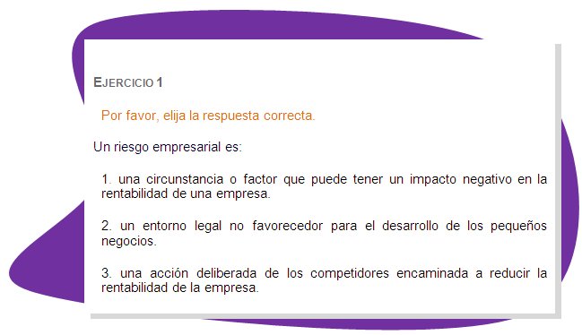 EJERCICIO 1
Por favor, elija la respuesta correcta. 
Un riesgo empresarial es: 
1. una circunstancia o factor que puede tener un impacto negativo en la rentabilidad de una empresa.
2. un entorno legal no favorecedor para el desarrollo de los pequeños negocios.
3. una acción deliberada de los competidores encaminada a reducir la rentabilidad de la empresa.
