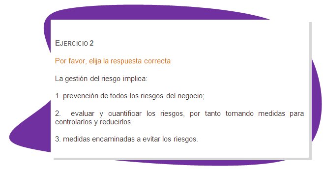 EJERCICIO 2
Por favor, elija la respuesta correcta
La gestión del riesgo implica:
1. prevención de todos los riesgos del negocio; 
2.  evaluar y cuantificar los riesgos, por tanto tomando medidas para controlarlos y reducirlos.
3. medidas encaminadas a evitar los riesgos.
