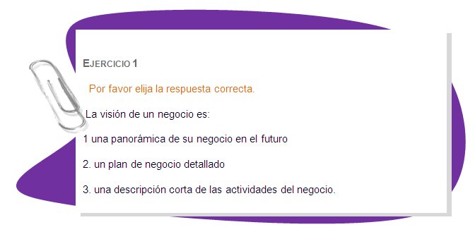 EJERCICIO 1
Por favor elija la respuesta correcta.
 La visión de un negocio es:
1 una panorámica de su negocio en el futuro
2. un plan de negocio detallado
3. una descripción corta de las actividades del negocio.
