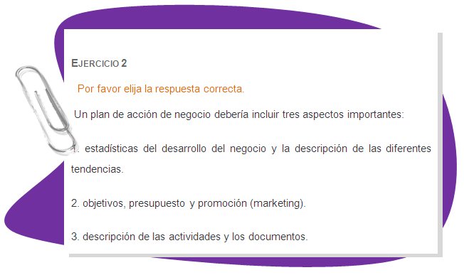 EJERCICIO 2
Por favor elija la respuesta correcta.
 Un plan de acción de negocio debería incluir tres aspectos importantes:
1. estadísticas del desarrollo del negocio y la descripción de las diferentes tendencias.
2. objetivos, presupuesto y promoción (marketing).
3. descripción de las actividades y los documentos.
