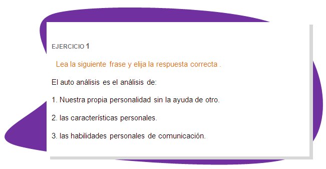 EJERCICIO 1
Lea la siguiente frase y elija la respuesta correcta .
El auto análisis es el análisis de: 
1. Nuestra propia personalidad sin la ayuda de otro.
2. las características personales.
3. las habilidades personales de comunicación. 
