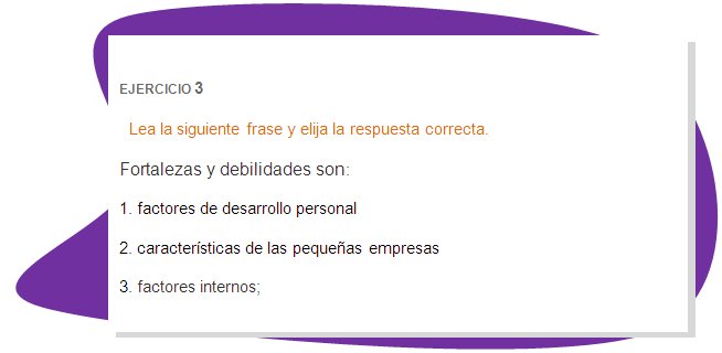 EJERCICIO 3
Lea la siguiente frase y elija la respuesta correcta.
Fortalezas y debilidades son:  
1. factores de desarrollo personal
2. características de las pequeñas empresas
3. factores internos;
