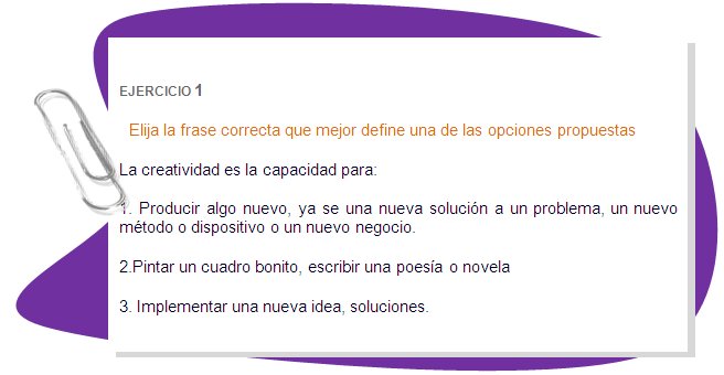 EJERCICIO 1 
Elija la frase correcta que mejor define una de las opciones propuestas 
La creatividad es la capacidad para:
1. Producir algo nuevo, ya se una nueva solución a un problema, un nuevo método o dispositivo o un nuevo negocio.
2.Pintar un cuadro bonito, escribir una poesía o novela 
3. Implementar una nueva idea, soluciones.
