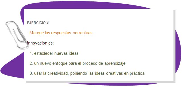 EJERCICIO 3
Marque las respuestas correctaas.
Innovación es:
1. establecer nuevas ideas. 
2. un nuevo enfoque para el proceso de aprendizaje. 
3. usar la creatividad, poniendo las ideas creativas en práctica 
