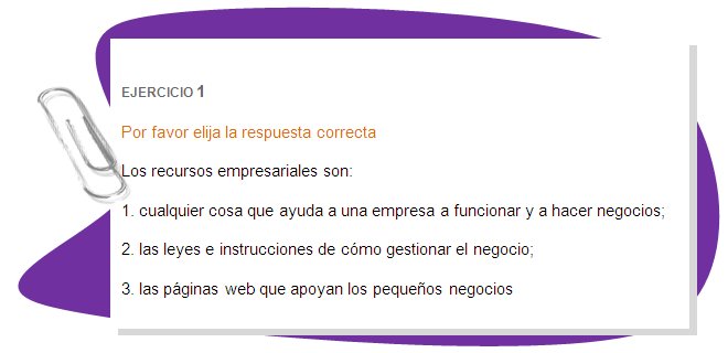 EJERCICIO 1
Por favor elija la respuesta correcta
Los recursos empresariales son:
1. cualquier cosa que ayuda a una empresa a funcionar y a hacer negocios;
2. las leyes e instrucciones de cómo gestionar el negocio;
3. las páginas web que apoyan los pequeños negocios
