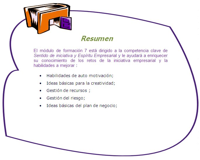 Resumen
El módulo de formación 7 está dirigido a la competencia clave de Sentido de iniciativa y Espíritu Empresarial y le ayudará a enriquecer su conocimiento de los retos de la iniciativa empresarial y la habilidades a mejorar :
•	Habilidades de auto motivación;
•	Ideas básicas para la creatividad;
•	Gestión de recursos ;
•	Gestión del riesgo;
•	Ideas básicas del plan de negocio;
