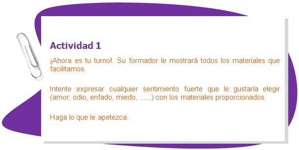 Actividad 1
¡Ahora es tu turno!. Su formador le mostrará todos los materiales que facilitamos.
Intente expresar cualquier sentimiento fuerte que le gustaría elegir (amor, odio, enfado, miedo, ......) con los materiales proporcionados.
Haga lo que le apetezca.
