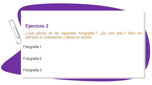 Ejercicio 2
¿Qué piensa de las siguientes fotografías ? ¿Es esto arte ?. Mire los ejemplos a continuación y denos su opinión
Fotografía 1 Fotografía 2 Fotografía 3
